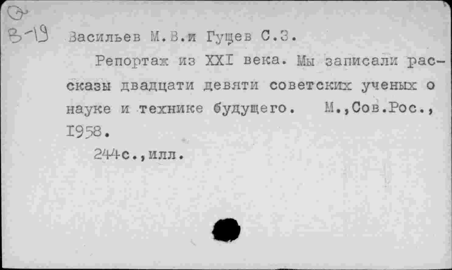 ﻿Васильев М.В.и Гуп^ев С.З.
Репортаж из XXI века. Мы записали рас сказы двадцати девяти советских ученых о науке и технике будущего. М.,Сов.Рос., 1958.
244с.,илл.